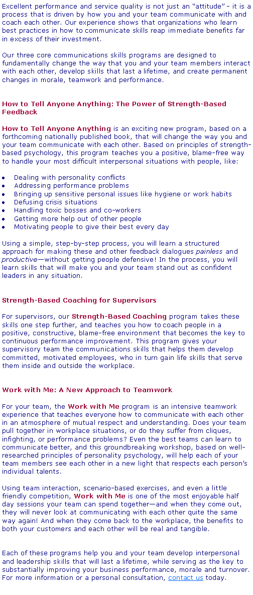 Text Box: Excellent performance and service quality is not just an attitude - it is a process that is driven by how you and your team communicate with and coach each other. Our experience shows that organizations who learn best practices in how to communicate skills reap immediate benefits far in excess of their investment.Our three core communications skills programs are designed to fundamentally change the way that you and your team members interact with each other, develop skills that last a lifetime, and create permanent changes in morale, teamwork and performance.How to Tell Anyone Anything: The Power of Strength-Based Feedback How to Tell Anyone Anything is an exciting new program, based on a forthcoming nationally published book, that will change the way you and your team communicate with each other. Based on principles of strength-based psychology, this program teaches you a positive, blame-free way to handle your most difficult interpersonal situations with people, like:Dealing with personality conflictsAddressing performance problemsBringing up sensitive personal issues like hygiene or work habitsDefusing crisis situationsHandling toxic bosses and co-workersGetting more help out of other peopleMotivating people to give their best every dayUsing a simple, step-by-step process, you will learn a structured approach for making these and other feedback dialogues painless and productivewithout getting people defensive! In the process, you will learn skills that will make you and your team stand out as confident leaders in any situation.Strength-Based Coaching for SupervisorsFor supervisors, our Strength-Based Coaching program takes these skills one step further, and teaches you how to coach people in a positive, constructive, blame-free environment that becomes the key to continuous performance improvement. This program gives your supervisory team the communications skills that helps them develop committed, motivated employees, who in turn gain life skills that serve them inside and outside the workplace.Work with Me: A New Approach to TeamworkFor your team, the Work with Me program is an intensive teamwork experience that teaches everyone how to communicate with each other in an atmosphere of mutual respect and understanding. Does your team pull together in workplace situations, or do they suffer from cliques, infighting, or performance problems? Even the best teams can learn to communicate better, and this groundbreaking workshop, based on well-researched principles of personality psychology, will help each of your team members see each other in a new light that respects each persons individual talents.Using team interaction, scenario-based exercises, and even a little friendly competition, Work with Me is one of the most enjoyable half day sessions your team can spend togetherand when they come out, they will never look at communicating with each other quite the same way again! And when they come back to the workplace, the benefits to both your customers and each other will be real and tangible.Each of these programs help you and your team develop interpersonal and leadership skills that will last a lifetime, while serving as the key to substantially improving your business performance, morale and turnover. For more information or a personal consultation, contact us today.