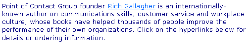 Text Box: Point of Contact Group founder Rich Gallagher is an internationally-known author on communications skills, customer service and workplace culture, whose books have helped thousands of people improve the performance of their own organizations. Click on the hyperlinks below for details or ordering information.