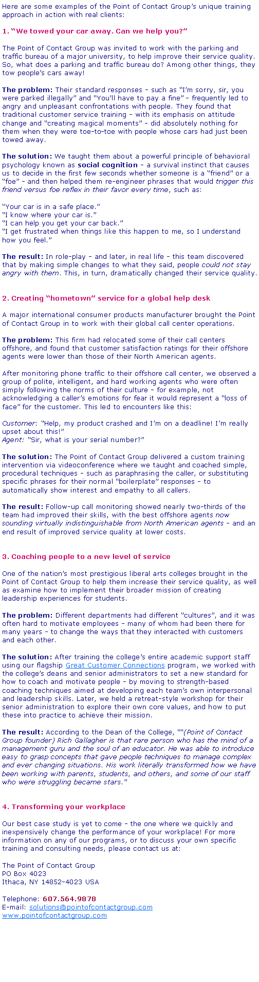 Text Box: Here are some examples of the Point of Contact Groups unique training approach in action with real clients:1. We towed your car away. Can we help you?The Point of Contact Group was invited to work with the parking and traffic bureau of a major university, to help improve their service quality. So, what does a parking and traffic bureau do? Among other things, they tow peoples cars away!The problem: Their standard responses - such as Im sorry, sir, you were parked illegally and Youll have to pay a fine - frequently led to angry and unpleasant confrontations with people. They found that traditional customer service training - with its emphasis on attitude change and creating magical moments - did absolutely nothing for them when they were toe-to-toe with people whose cars had just been towed away.The solution: We taught them about a powerful principle of behavioral psychology known as social cognition - a survival instinct that causes us to decide in the first few seconds whether someone is a friend or a foe - and then helped them re-engineer phrases that would trigger this friend versus foe reflex in their favor every time, such as:Your car is in a safe place.I know where your car is.I can help you get your car back.I get frustrated when things like this happen to me, so I understand how you feel.The result: In role-play - and later, in real life - this team discovered that by making simple changes to what they said, people could not stay angry with them. This, in turn, dramatically changed their service quality.2. Creating hometown service for a global help deskA major international consumer products manufacturer brought the Point of Contact Group in to work with their global call center operations.The problem: This firm had relocated some of their call centers offshore, and found that customer satisfaction ratings for their offshore agents were lower than those of their North American agents.After monitoring phone traffic to their offshore call center, we observed a group of polite, intelligent, and hard working agents who were often simply following the norms of their culture - for example, not acknowledging a callers emotions for fear it would represent a loss of face for the customer. This led to encounters like this:Customer: Help, my product crashed and Im on a deadline! Im really upset about this!Agent: Sir, what is your serial number?The solution: The Point of Contact Group delivered a custom training intervention via videoconference where we taught and coached simple, procedural techniques - such as paraphrasing the caller, or substituting specific phrases for their normal boilerplate responses - to automatically show interest and empathy to all callers.The result: Follow-up call monitoring showed nearly two-thirds of the team had improved their skills, with the best offshore agents now sounding virtually indistinguishable from North American agents - and an end result of improved service quality at lower costs.3. Coaching people to a new level of serviceOne of the nations most prestigious liberal arts colleges brought in the Point of Contact Group to help them increase their service quality, as well as examine how to implement their broader mission of creating leadership experiences for students.The problem: Different departments had different cultures, and it was often hard to motivate employees - many of whom had been there for many years - to change the ways that they interacted with customers and each other.The solution: After training the colleges entire academic support staff using our flagship Great Customer Connections program, we worked with the colleges deans and senior administrators to set a new standard for how to coach and motivate people - by moving to strength-based coaching techniques aimed at developing each teams own interpersonal and leadership skills. Later, we held a retreat-style workshop for their senior administration to explore their own core values, and how to put these into practice to achieve their mission.The result: According to the Dean of the College, (Point of Contact Group founder) Rich Gallagher is that rare person who has the mind of a management guru and the soul of an educator. He was able to introduce easy to grasp concepts that gave people techniques to manage complex and ever changing situations. His work literally transformed how we have been working with parents, students, and others, and some of our staff who were struggling became stars.4. Transforming your workplaceOur best case study is yet to come - the one where we quickly and inexpensively change the performance of your workplace! For more information on any of our programs, or to discuss your own specific training and consulting needs, please contact us at:The Point of Contact Group PO Box 4023 Ithaca, NY 14852-4023 USATelephone: 607.564.9878E-mail: solutions@pointofcontactgroup.comwww.pointofcontactgroup.com